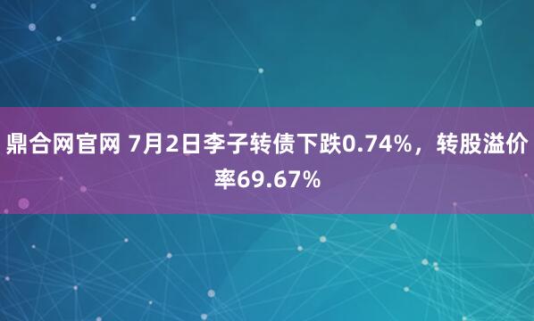 鼎合网官网 7月2日李子转债下跌0.74%，转股溢价率69.67%