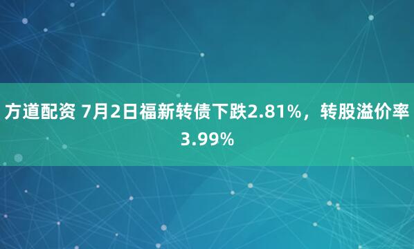 方道配资 7月2日福新转债下跌2.81%，转股溢价率3.99%