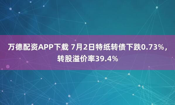 万德配资APP下载 7月2日特纸转债下跌0.73%，转股溢价率39.4%