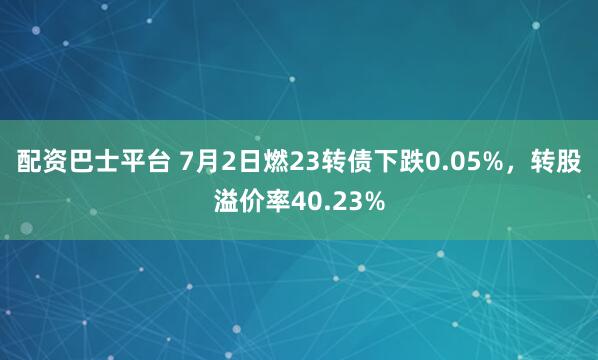 配资巴士平台 7月2日燃23转债下跌0.05%,转股溢价率40.23%