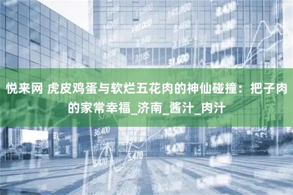 悦来网 虎皮鸡蛋与软烂五花肉的神仙碰撞：把子肉的家常幸福_济南_酱汁_肉汁