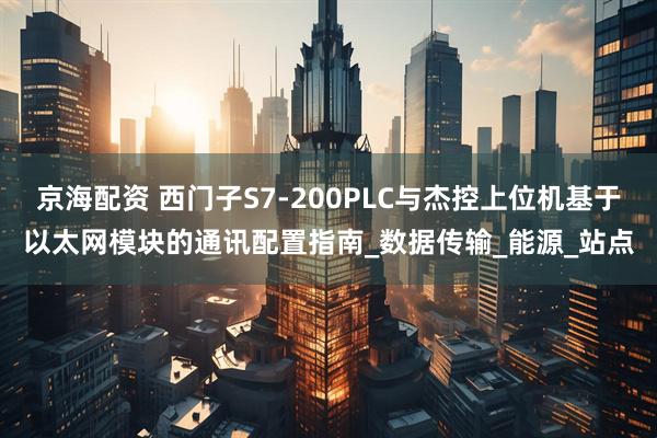 京海配资 西门子S7-200PLC与杰控上位机基于以太网模块的通讯配置指南_数据传输_能源_站点