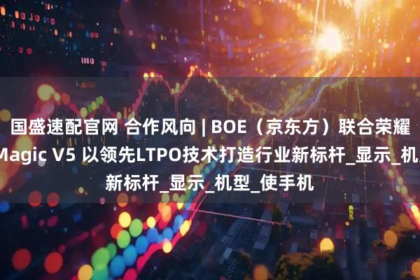 国盛速配官网 合作风向 | BOE（京东方）联合荣耀打造荣耀Magic V5 以领先LTPO技术打造行业新标杆_显示_机型_使手机