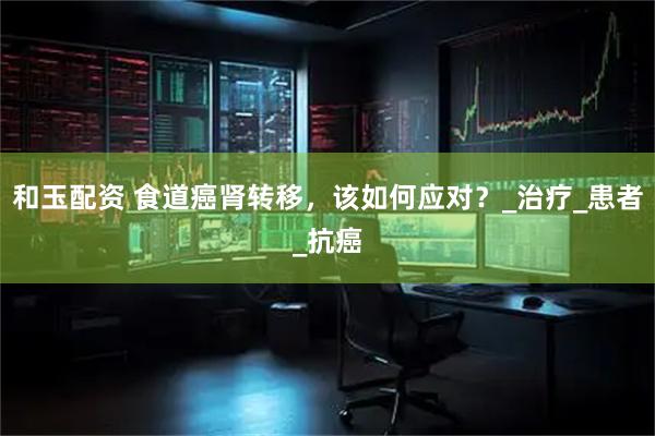 和玉配资 食道癌肾转移，该如何应对？_治疗_患者_抗癌