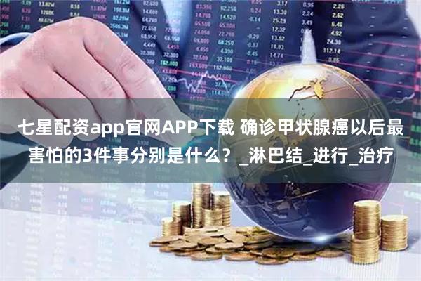 七星配资app官网APP下载 确诊甲状腺癌以后最害怕的3件事分别是什么?_淋巴结_进行_治疗