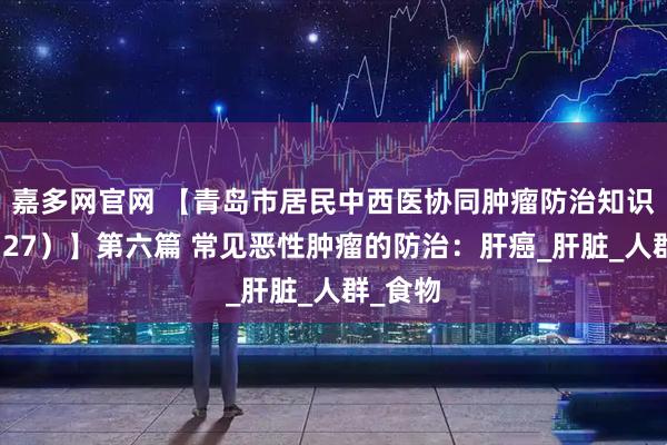 嘉多网官网 【青岛市居民中西医协同肿瘤防治知识导读（27）】第六篇 常见恶性肿瘤的防治：肝癌_肝脏_人群_食物