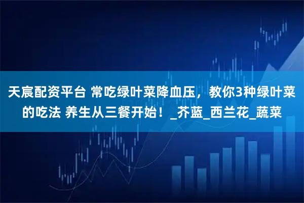 天宸配资平台 常吃绿叶菜降血压,教你3种绿叶菜的吃法 养生从三餐开始!_芥蓝_西兰花_蔬菜