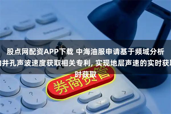股点网配资APP下载 中海油服申请基于频域分析的井孔声波速度获取相关专利, 实现地层声速的实时获取
