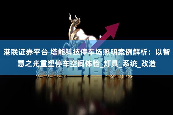 港联证券平台 塔能科技停车场照明案例解析:以智慧之光重塑停车空间体验_灯具_系统_改造
