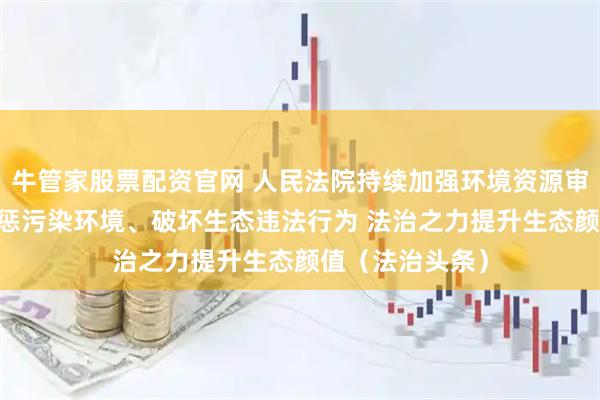 牛管家股票配资官网 人民法院持续加强环境资源审判工作 依法严惩污染环境、破坏生态违法行为 法治之力提升生态颜值(法治头条)