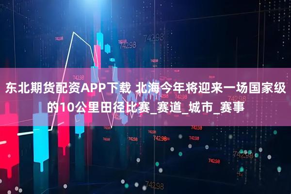 东北期货配资APP下载 北海今年将迎来一场国家级的10公里田径比赛_赛道_城市_赛事