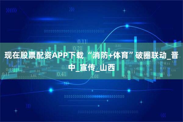 现在股票配资APP下载 “消防+体育”破圈联动_晋中_宣传_山西