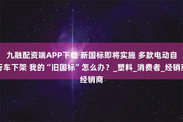 九融配资端APP下载 新国标即将实施 多款电动自行车下架 我的“旧国标”怎么办?_塑料_消费者_经销商