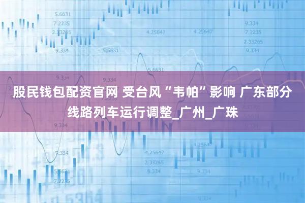 股民钱包配资官网 受台风“韦帕”影响 广东部分线路列车运行调整_广州_广珠