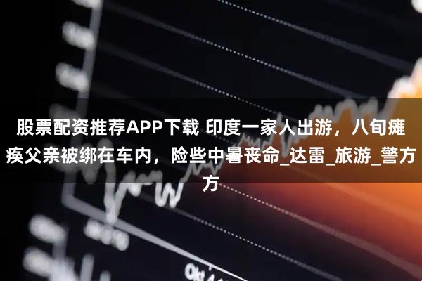 股票配资推荐APP下载 印度一家人出游,八旬瘫痪父亲被绑在车内,险些中暑丧命_达雷_旅游_警方