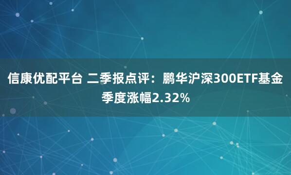 信康优配平台 二季报点评:鹏华沪深300ETF基金季度涨幅2.32%