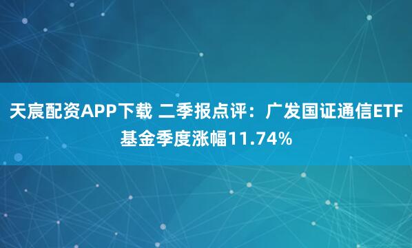 天宸配资APP下载 二季报点评:广发国证通信ETF基金季度涨幅11.74%