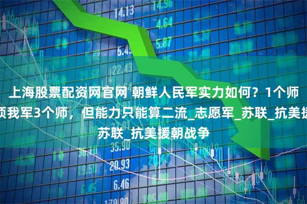 上海股票配资网官网 朝鲜人民军实力如何?1个师团装备顶我军3个师,但能力只能算二流_志愿军_苏联_抗美援朝战争