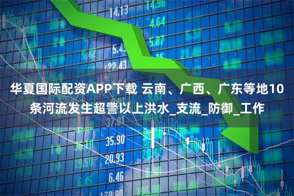 华夏国际配资APP下载 云南、广西、广东等地10条河流发生超警以上洪水_支流_防御_工作