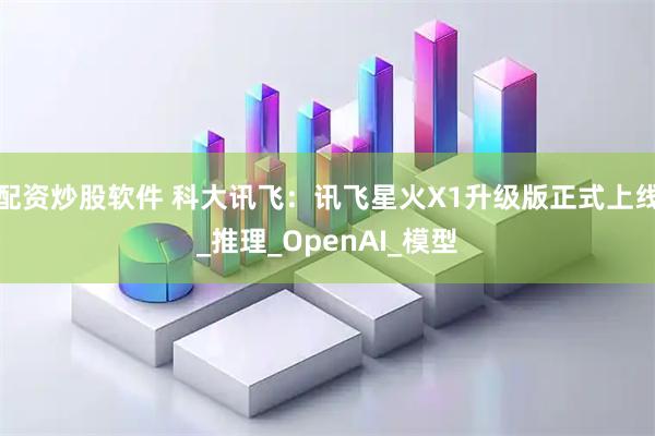 配资炒股软件 科大讯飞：讯飞星火X1升级版正式上线_推理_OpenAI_模型