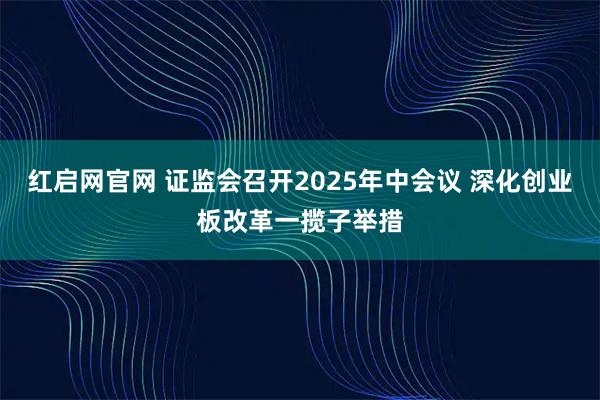 红启网官网 证监会召开2025年中会议 深化创业板改革一揽子举措