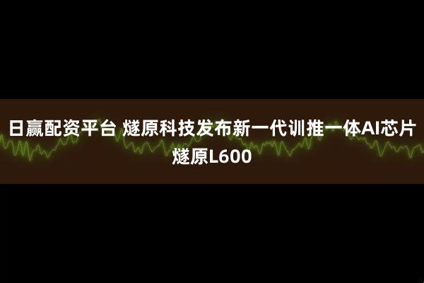 日赢配资平台 燧原科技发布新一代训推一体AI芯片燧原L600
