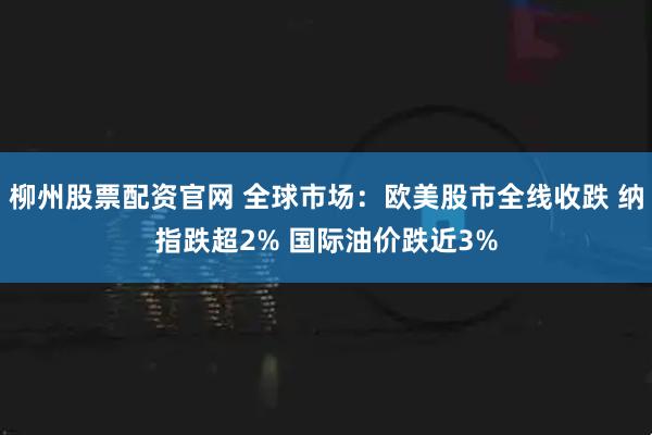 柳州股票配资官网 全球市场：欧美股市全线收跌 纳指跌超2% 国际油价跌近3%