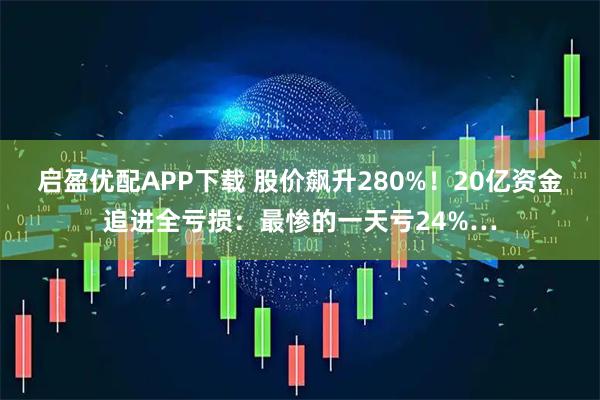 启盈优配APP下载 股价飙升280%！20亿资金追进全亏损：最惨的一天亏24%…