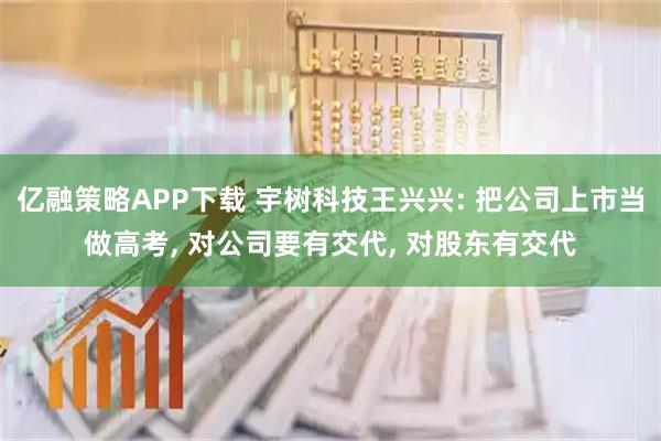 亿融策略APP下载 宇树科技王兴兴: 把公司上市当做高考, 对公司要有交代, 对股东有交代