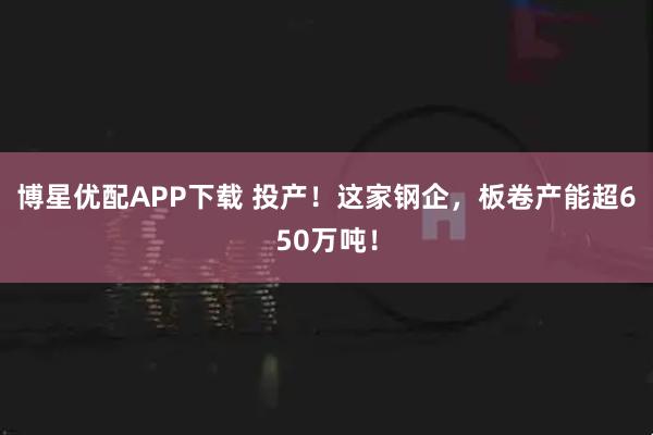 博星优配APP下载 投产!这家钢企,板卷产能超650万吨!