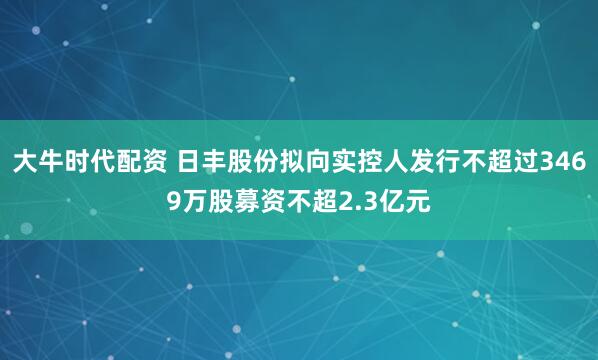 大牛时代配资 日丰股份拟向实控人发行不超过3469万股募资不超2.3亿元