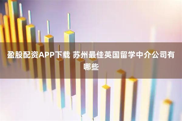 盈股配资APP下载 苏州最佳英国留学中介公司有哪些