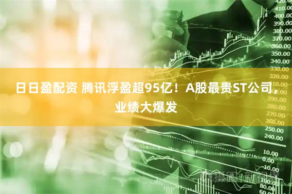 日日盈配资 腾讯浮盈超95亿!A股最贵ST公司,业绩大爆发