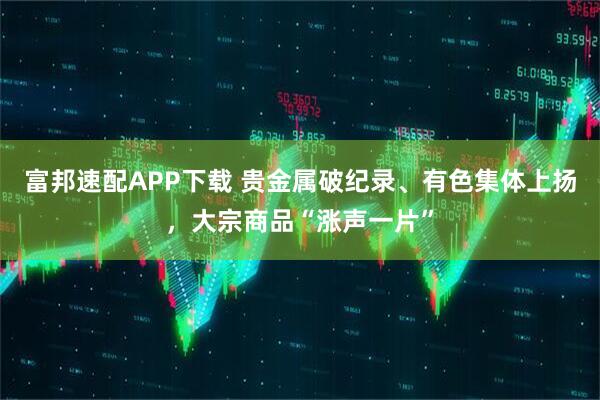 富邦速配APP下载 贵金属破纪录、有色集体上扬，大宗商品“涨声一片”