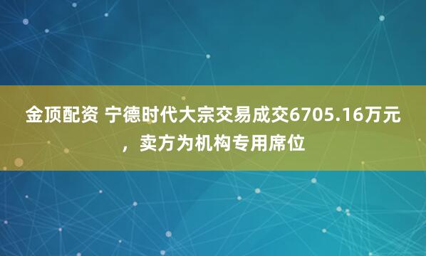 金顶配资 宁德时代大宗交易成交6705.16万元，卖方为机构专用席位