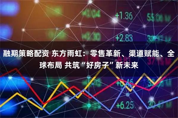 融期策略配资 东方雨虹：零售革新、渠道赋能、全球布局 共筑“好房子”新未来