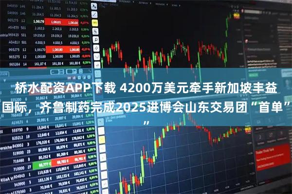 桥水配资APP下载 4200万美元牵手新加坡丰益国际，齐鲁制药完成2025进博会山东交易团“首单”