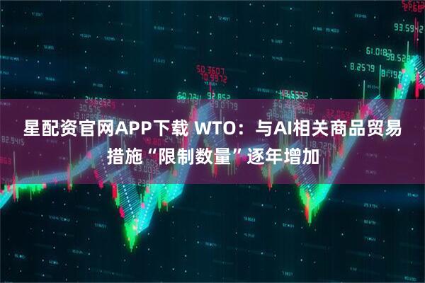 星配资官网APP下载 WTO：与AI相关商品贸易措施“限制数量”逐年增加