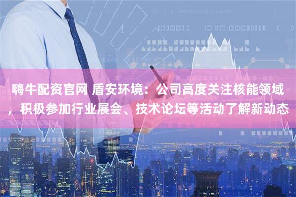 嗨牛配资官网 盾安环境：公司高度关注核能领域，积极参加行业展会、技术论坛等活动了解新动态