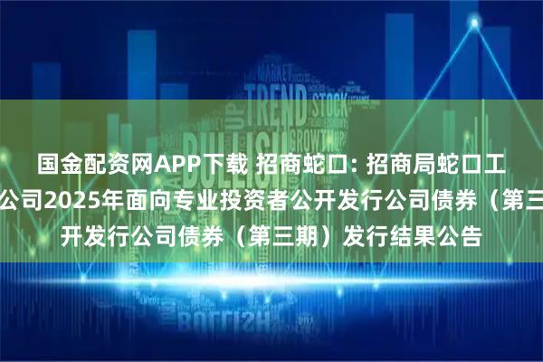 国金配资网APP下载 招商蛇口: 招商局蛇口工业区控股股份有限公司2025年面向专业投资者公开发行公司债券（第三期）发行结果公告