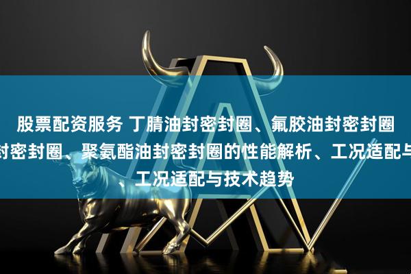 股票配资服务 丁腈油封密封圈、氟胶油封密封圈、硅胶油封密封圈、聚氨酯油封密封圈的性能解析、工况适配与技术趋势