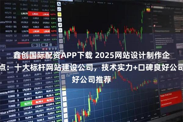 鑫创国际配资APP下载 2025网站设计制作企业盘点:十大标杆网站建设公司,技术实力+口碑良好公司推荐