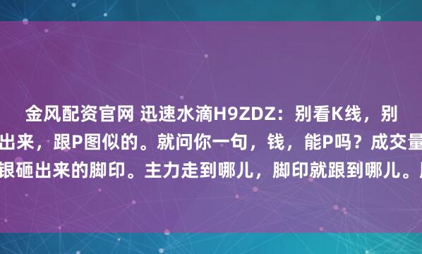 金风配资官网 迅速水滴H9ZDZ:别看K线,别信指标,那些东西都能画出来,跟P图似的。就问你一句,钱,能P吗?成交量,就是真金白银砸出来的脚印。主力走到哪儿,脚印就跟到哪儿。股价是啥?是主力想让你看到的故事,...