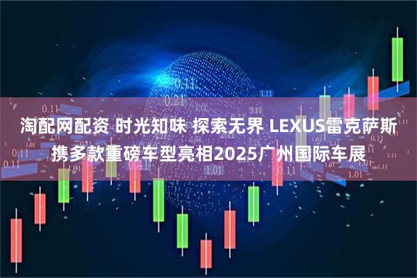 淘配网配资 时光知味 探索无界 LEXUS雷克萨斯携多款重磅车型亮相2025广州国际车展
