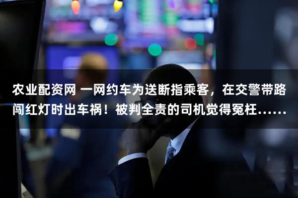 农业配资网 一网约车为送断指乘客，在交警带路闯红灯时出车祸！被判全责的司机觉得冤枉……