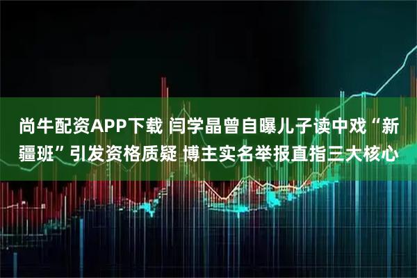 尚牛配资APP下载 闫学晶曾自曝儿子读中戏“新疆班”引发资格质疑 博主实名举报直指三大核心