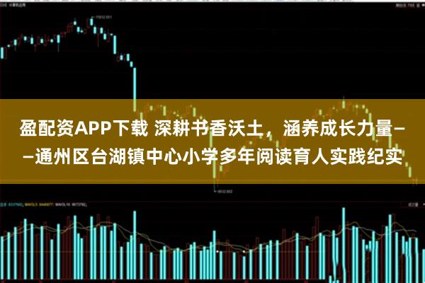 盈配资APP下载 深耕书香沃土，涵养成长力量——通州区台湖镇中心小学多年阅读育人实践纪实