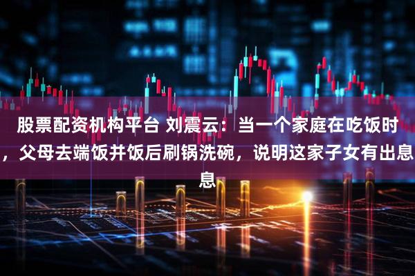 股票配资机构平台 刘震云：当一个家庭在吃饭时，父母去端饭并饭后刷锅洗碗，说明这家子女有出息