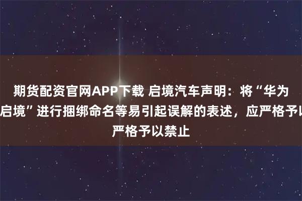 期货配资官网APP下载 启境汽车声明：将“华为”与“启境”进行捆绑命名等易引起误解的表述，应严格予以禁止
