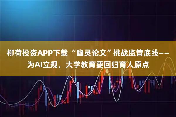 柳荷投资APP下载 “幽灵论文”挑战监管底线——为AI立规，大学教育要回归育人原点